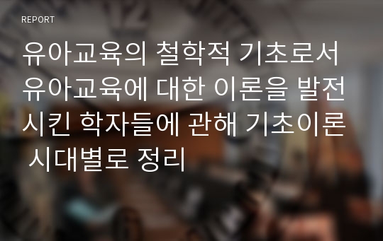 유아교육의 철학적 기초로서 유아교육에 대한 이론을 발전시킨 학자들에 관해 기초이론 시대별로 정리