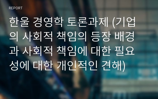 한울 경영학 토론과제 (기업의 사회적 책임의 등장 배경과 사회적 책임에 대한 필요성에 대한 개인적인 견해)