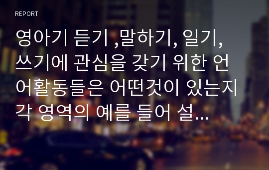 영아기 듣기 ,말하기, 일기, 쓰기에 관심을 갖기 위한 언어활동들은 어떤것이 있는지 각 영역의 예를 들어 설명하시오