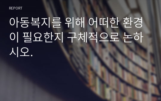 아동복지를 위해 어떠한 환경이 필요한지 구체적으로 논하시오.