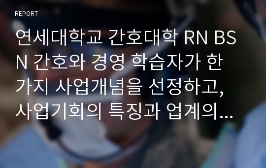 연세대학교 간호대학 RN BSN 간호와 경영 학습자가 한 가지 사업개념을 선정하고, 사업기회의 특징과 업계의 문제, 장단기성장전략을 기술한다.