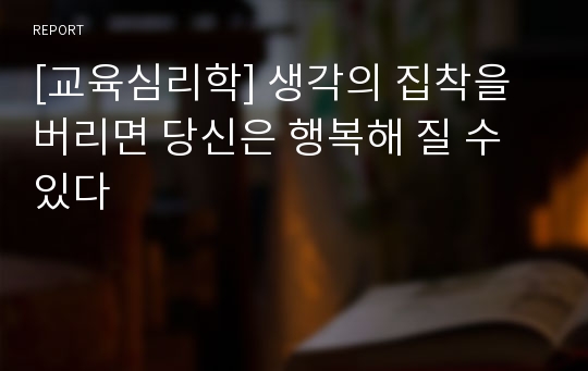 [교육심리학] 생각의 집착을 버리면 당신은 행복해 질 수 있다