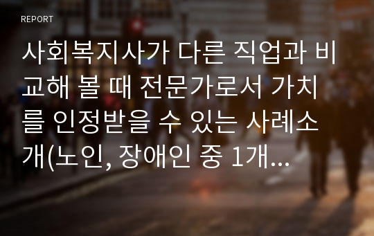 사회복지사가 다른 직업과 비교해 볼 때 전문가로서 가치를 인정받을 수 있는 사례소개(노인, 장애인 중 1개 선택)