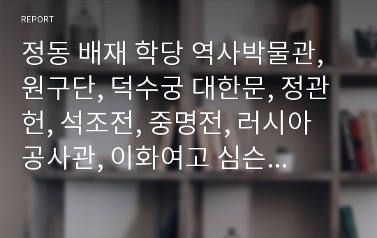 정동 배재 학당 역사박물관, 원구단, 덕수궁 대한문, 정관헌, 석조전, 중명전, 러시아 공사관, 이화여고 심슨기념관 답사 보고서