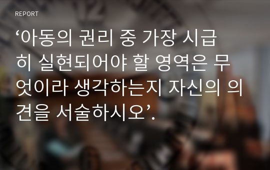 ‘아동의 권리 중 가장 시급히 실현되어야 할 영역은 무엇이라 생각하는지 자신의 의견을 서술하시오’.