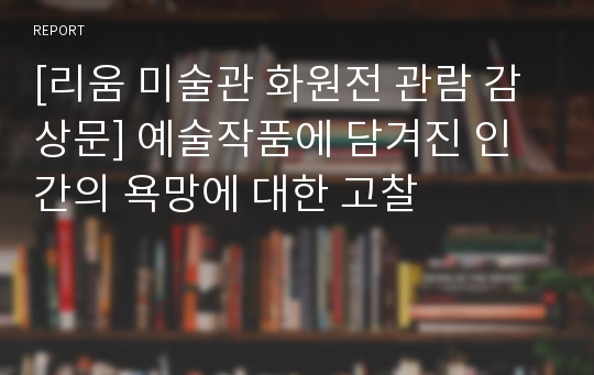 [리움 미술관 화원전 관람 감상문] 예술작품에 담겨진 인간의 욕망에 대한 고찰