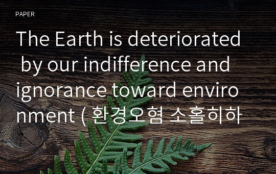 The Earth is deteriorated by our indifference and ignorance toward environment ( 환경오혐 소홀히하다 지구 멸망하다 )