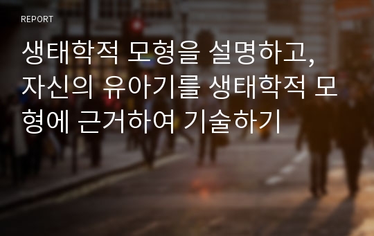 생태학적 모형을 설명하고, 자신의 유아기를 생태학적 모형에 근거하여 기술하기