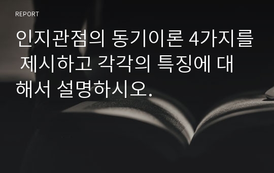 인지관점의 동기이론 4가지를 제시하고 각각의 특징에 대해서 설명하시오.