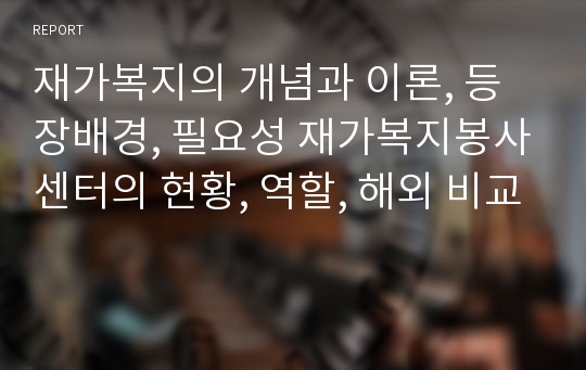 재가복지의 개념과 이론, 등장배경, 필요성 재가복지봉사센터의 현황, 역할, 해외 비교