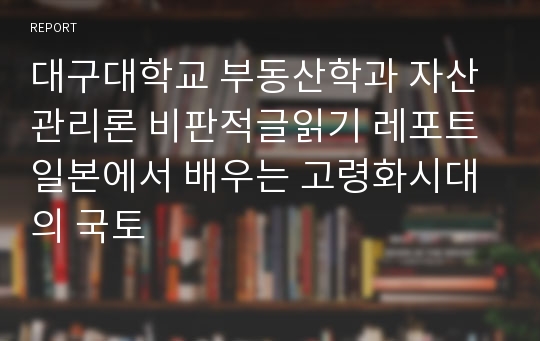 대구대학교 부동산학과 자산관리론 비판적글읽기 레포트 일본에서 배우는 고령화시대의 국토