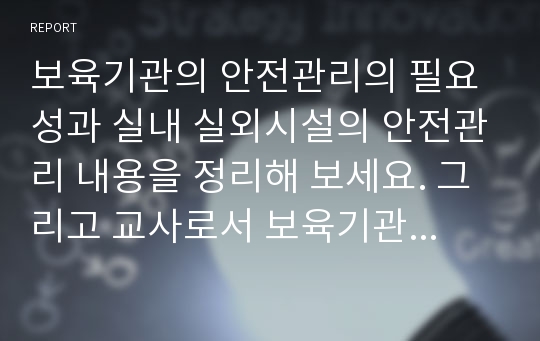 보육기관의 안전관리의 필요성과 실내 실외시설의 안전관리 내용을 정리해 보세요. 그리고 교사로서 보육기관에서 유아의 안전에 대해 주의할 점은 무엇인지 자신의 생각을 정리해 주세요.