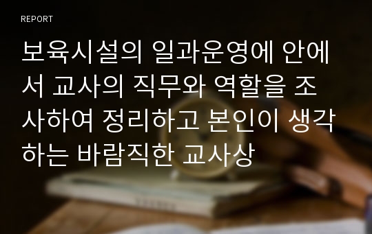 보육시설의 일과운영에 안에서 교사의 직무와 역할을 조사하여 정리하고 본인이 생각하는 바람직한 교사상