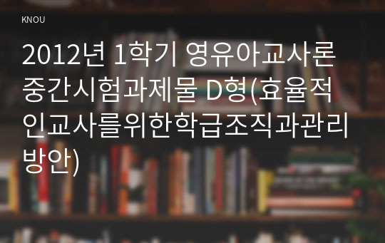 2012년 1학기 영유아교사론 중간시험과제물 D형(효율적인교사를위한학급조직과관리방안)