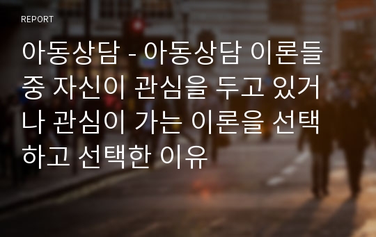 아동상담 - 아동상담 이론들 중 자신이 관심을 두고 있거나 관심이 가는 이론을 선택하고 선택한 이유