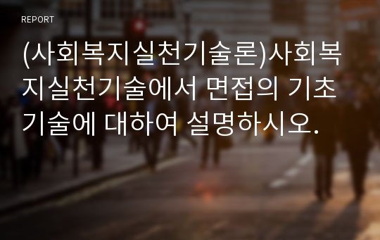 (사회복지실천기술론)사회복지실천기술에서 면접의 기초기술에 대하여 설명하시오.