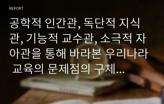 공학적 인간관, 독단적 지식관, 기능적 교수관, 소극적 자아관을 통해 바라본 우리나라 교육의 문제점의 구체적 사례와 그 해결방안