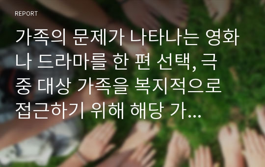 가족의 문제가 나타나는 영화나 드라마를 한 편 선택, 극 중 대상 가족을 복지적으로 접근하기 위해 해당 가족을 사회복지실천의 4단계(초기, 사정, 개입, 평가)로 분석하여 작성하시오