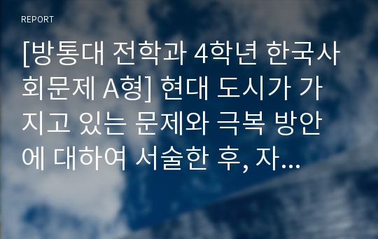 [방통대 전학과 4학년 한국사회문제 A형] 현대 도시가 가지고 있는 문제와 극복 방안에 대하여 서술한 후, 자신이 거주 경험이 있거나 일