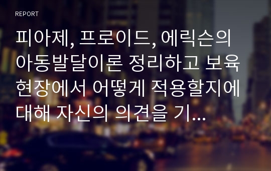 피아제, 프로이드, 에릭슨의 아동발달이론 정리하고 보육현장에서 어떻게 적용할지에 대해 자신의 의견을 기술하라.