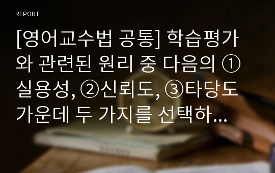 [영어교수법 공통] 학습평가와 관련된 원리 중 다음의 ① 실용성, ②신뢰도, ③타당도 가운데 두 가지를 선택하여 정의를 내린 후, 그 두 가지 원리가 조화롭게 이루어진 시험을 실제적인 예를 들어 설명하시오.