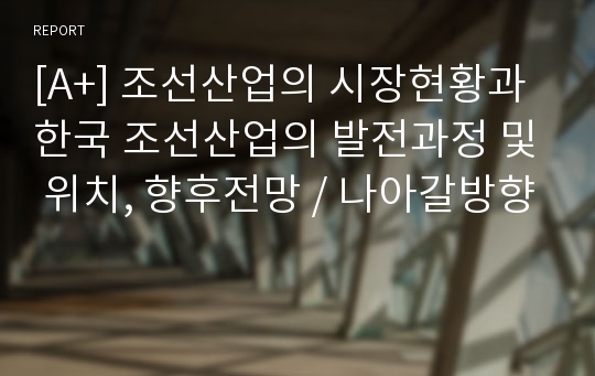 [A+] 조선산업의 시장현황과 한국 조선산업의 발전과정 및 위치, 향후전망 / 나아갈방향