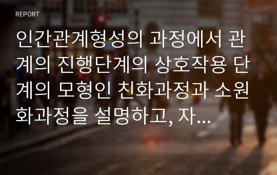 인간관계형성의 과정에서 관계의 진행단계의 상호작용 단계의 모형인 친화과정과 소원화과정을 설명하고, 자신이 경험한 단계 한 가지를 접목하여 설명하시오