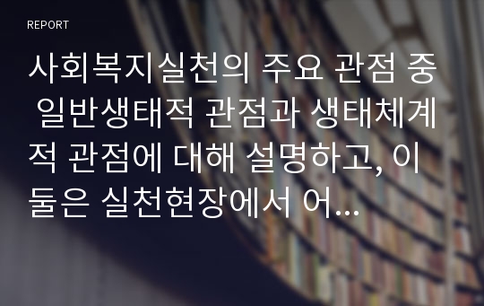 사회복지실천의 주요 관점 중 일반생태적 관점과 생태체계적 관점에 대해 설명하고, 이 둘은 실천현장에서 어떤 한계를 나타내는지 (서론, 본론, 결론으로) 서술하시오.