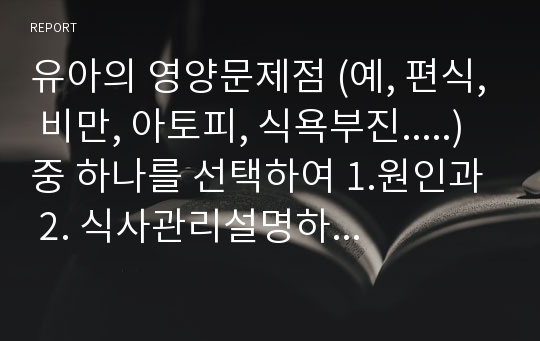 유아의 영양문제점 (예, 편식, 비만, 아토피, 식욕부진.....)중 하나를 선택하여 1.원인과 2. 식사관리설명하시고3.어린이집에서 활용가능한 영양교육학습계획안을 제시하십시요