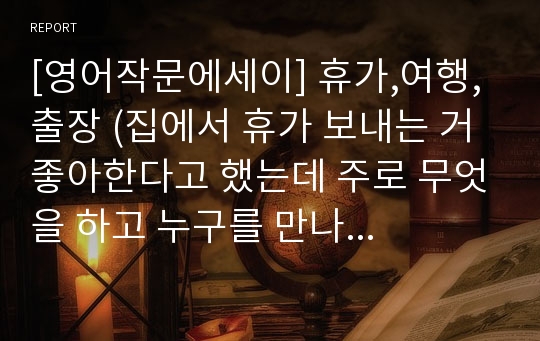 [영어작문에세이] 휴가,여행,출장 (집에서 휴가 보내는 거 좋아한다고 했는데 주로 무엇을 하고 누구를 만나는지 자세히 설명하시오)