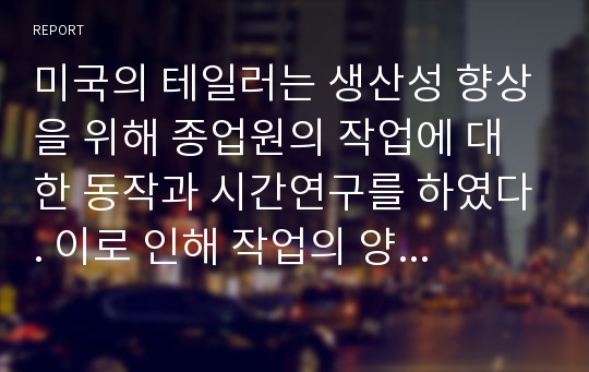 미국의 테일러는 생산성 향상을 위해 종업원의 작업에 대한 동작과 시간연구를 하였다. 이로 인해 작업의 양은 이전보다 비약적인 성과를 보였다. 생산성의 향상을 보인 테일러즘에