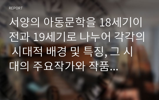 서양의 아동문학을 18세기이전과 19세기로 나누어 각각의 시대적 배경 및 특징, 그 시대의 주요작가와 작품 등에 대해 서술하시오.