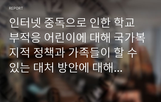 인터넷 중독으로 인한 학교 부적응 어린이에 대해 국가복지적 정책과 가족들이 할 수 있는 대처 방안에 대해 논하시오.