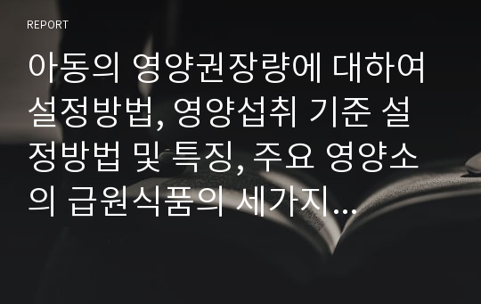 아동의 영양권장량에 대하여 설정방법, 영양섭취 기준 설정방법 및 특징, 주요 영양소의 급원식품의 세가지 측면에서 조사하여 설명하세요.