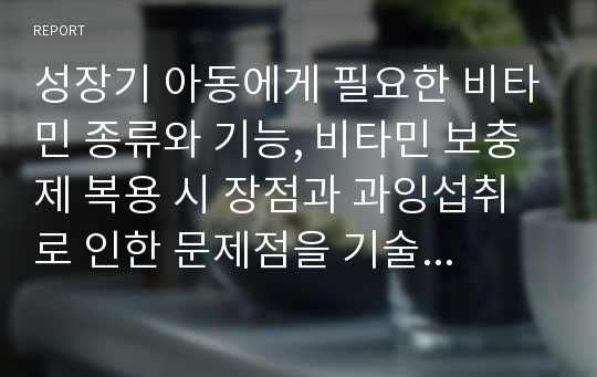 성장기 아동에게 필요한 비타민 종류와 기능, 비타민 보충제 복용 시 장점과 과잉섭취로 인한 문제점을 기술하고, 식사를 통해 효과적으로 비타민을 섭취하기 위한 구체적인 실천방안을 서술하시오.