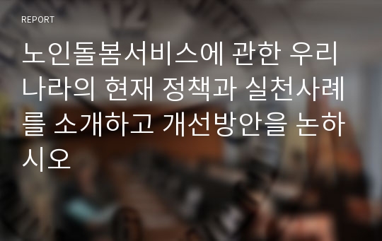 노인돌봄서비스에 관한 우리나라의 현재 정책과 실천사례를 소개하고 개선방안을 논하시오