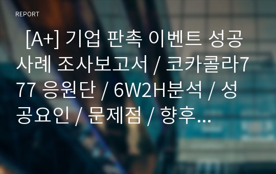   [A+] 기업 판촉 이벤트 성공사례 조사보고서 / 코카콜라777 응원단 / 6W2H분석 / 성공요인 / 문제점 / 향후과제 / 코카콜라마케팅 / 코카콜라 경영전략 / 성공전략 / 월드컵 / 프로모션