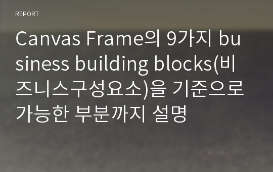 Canvas Frame의 9가지 business building blocks(비즈니스구성요소)을 기준으로 가능한 부분까지 설명