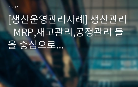 [생산운영관리사례] 생산관리- MRP,재고관리,공정관리 들을 중심으로...