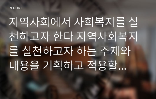 지역사회에서 사회복지를 실천하고자 한다 지역사회복지를 실천하고자 하는 주제와 내용을 기획하고 적용할 구체적인 내용을 작성하여 제출하시오