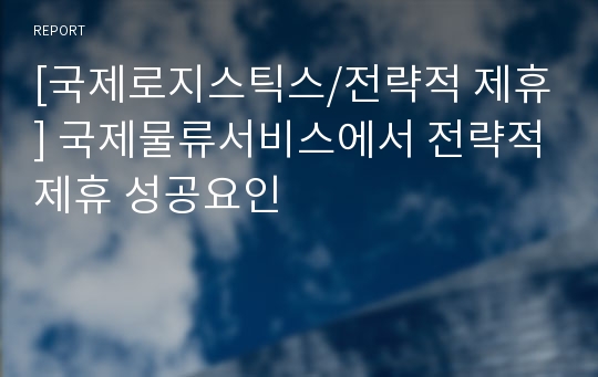 [국제로지스틱스/전략적 제휴] 국제물류서비스에서 전략적제휴 성공요인