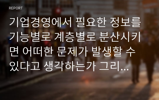 기업경영에서 필요한 정보를 기능별로 계층별로 분산시키면 어떠한 문제가 발생할 수 있다고 생각하는가 그리고 이러한 문제를 해결하기 위한 방안은 무엇인가