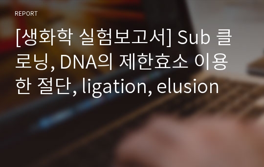 [생화학 실험보고서] Sub 클로닝, DNA의 제한효소 이용한 절단, ligation, elusion