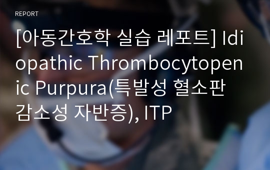 [아동간호학 실습 레포트] Idiopathic Thrombocytopenic Purpura(특발성 혈소판 감소성 자반증), ITP