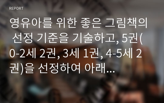 영유아를 위한 좋은 그림책의 선정 기준을 기술하고, 5권(0-2세 2권, 3세 1권, 4-5세 2권)을 선정하여 아래 사항을 포함하여 보고서를 작성하시오