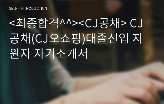 &lt;최종합격^^&gt;&lt;CJ공채&gt; CJ공채(CJ오쇼핑)대졸신입 지원자 자기소개서