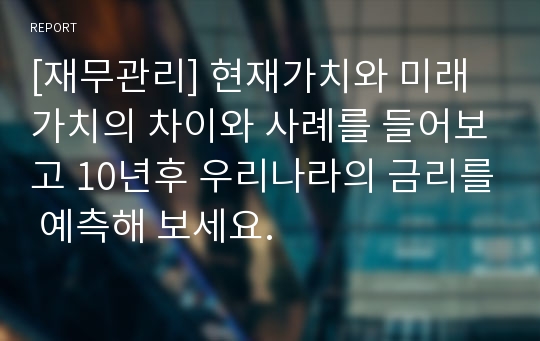 [재무관리] 현재가치와 미래가치의 차이와 사례를 들어보고 10년후 우리나라의 금리를 예측해 보세요.