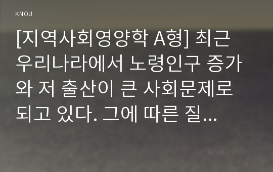 [지역사회영양학 A형] 최근 우리나라에서 노령인구 증가와 저 출산이 큰 사회문제로 되고 있다. 그에 따른 질병양상변화, 식생활의 변화실태 및 문제점 등과 출산장려정책에 대하여 상세히 조사하시오.