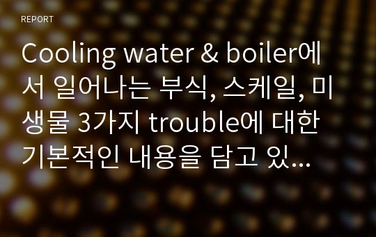 Cooling water &amp; boiler에서 일어나는 부식, 스케일, 미생물 3가지 trouble에 대한 기본적인 내용을 담고 있습니다.