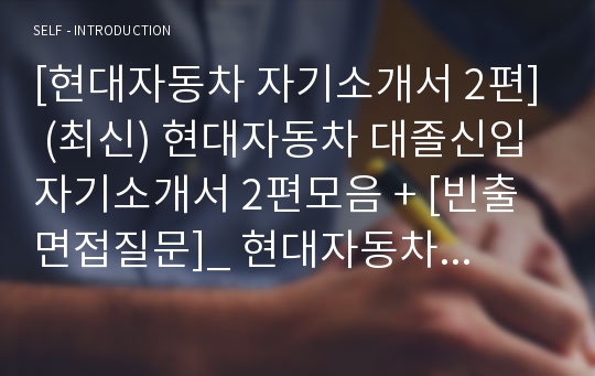 [현대자동차 자기소개서 2편] (최신) 현대자동차 대졸신입 자기소개서 2편모음 + [빈출면접질문]_ 현대자동차 자소서2편_ 현대자동차 자기소개서 2편모음